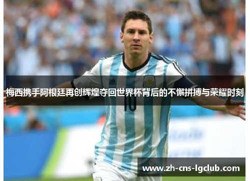 梅西携手阿根廷再创辉煌夺回世界杯背后的不懈拼搏与荣耀时刻