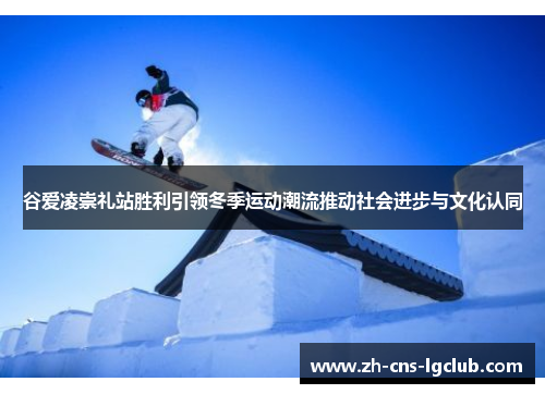谷爱凌崇礼站胜利引领冬季运动潮流推动社会进步与文化认同