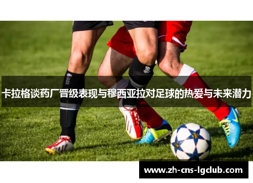 卡拉格谈药厂晋级表现与穆西亚拉对足球的热爱与未来潜力