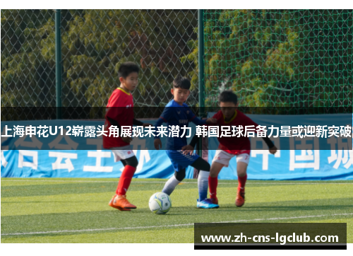 上海申花U12崭露头角展现未来潜力 韩国足球后备力量或迎新突破