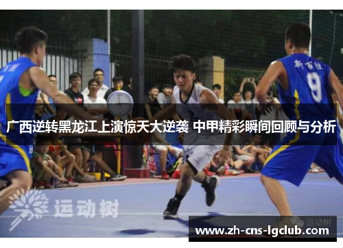 广西逆转黑龙江上演惊天大逆袭 中甲精彩瞬间回顾与分析