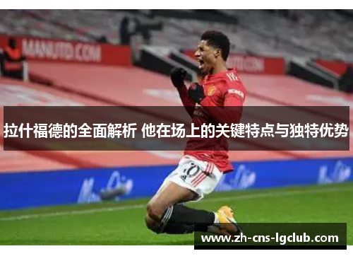 拉什福德的全面解析 他在场上的关键特点与独特优势