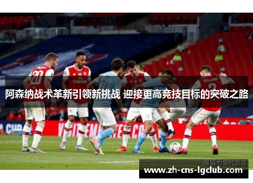 阿森纳战术革新引领新挑战 迎接更高竞技目标的突破之路