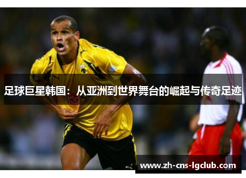 足球巨星韩国:从亚洲到世界舞台的崛起与传奇足迹 足球巨星韩国:从亚洲到世界舞台的崛起与传奇足迹