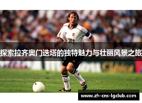 探索拉齐奥门迭塔的独特魅力与壮丽风景之旅 探索拉齐奥门迭塔的独特魅力与壮丽风景之旅