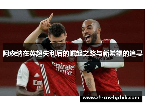 阿森纳在英超失利后的崛起之路与新希望的追寻 阿森纳在英超失利后的崛起之路与新希望的追寻