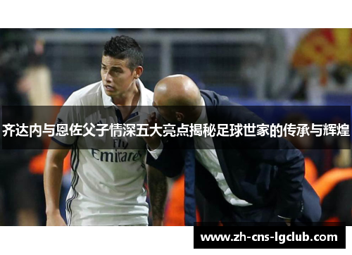 齐达内与恩佐父子情深五大亮点揭秘足球世家的传承与辉煌 齐达内与恩佐父子情深五大亮点揭秘足球世家的传承与辉煌