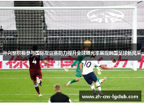 孙兴慜积极参与国际友谊赛助力提升全球曝光率展现韩国足球新风采 孙兴慜积极参与国际友谊赛助力提升全球曝光率展现韩国足球新风采