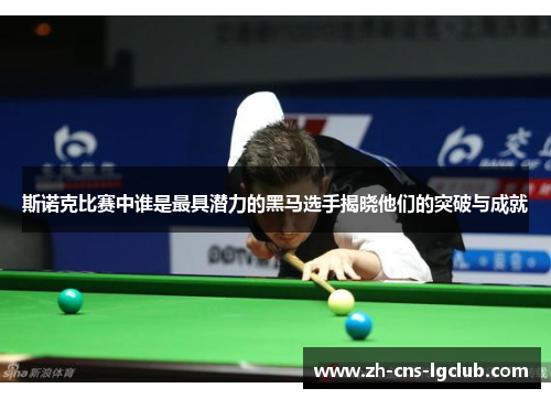 斯诺克比赛中谁是最具潜力的黑马选手揭晓他们的突破与成就
