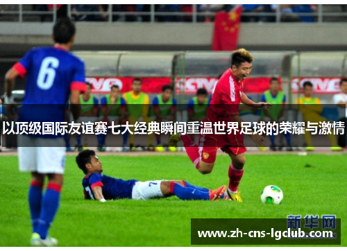 以顶级国际友谊赛七大经典瞬间重温世界足球的荣耀与激情 以顶级国际友谊赛七大经典瞬间重温世界足球的荣耀与激情
