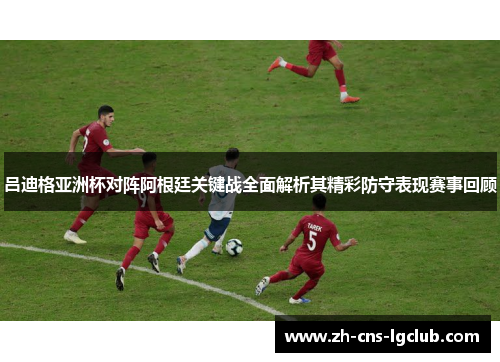 吕迪格亚洲杯对阵阿根廷关键战全面解析其精彩防守表现赛事回顾