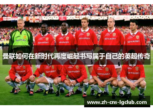 曼联如何在新时代再度崛起书写属于自己的英超传奇