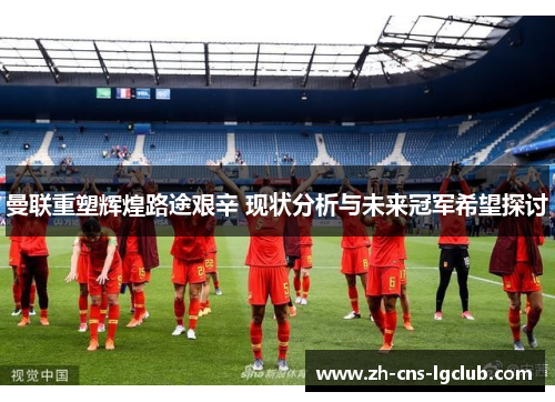 曼联重塑辉煌路途艰辛 现状分析与未来冠军希望探讨