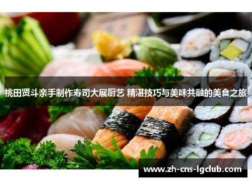 桃田贤斗亲手制作寿司大展厨艺 精湛技巧与美味共融的美食之旅 桃田贤斗亲手制作寿司大展厨艺 精湛技巧与美味共融的美食之旅