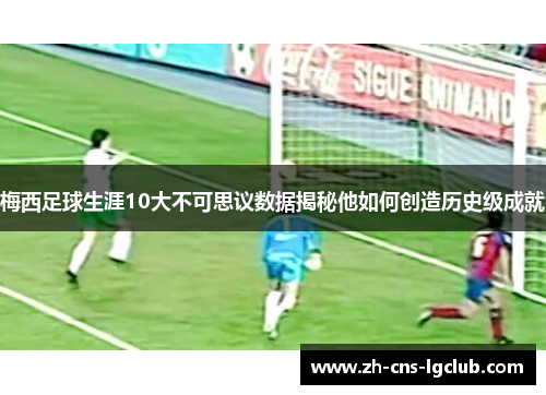 梅西足球生涯10大不可思议数据揭秘他如何创造历史级成就