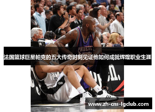 法国篮球巨星帕克的五大传奇时刻见证他如何成就辉煌职业生涯