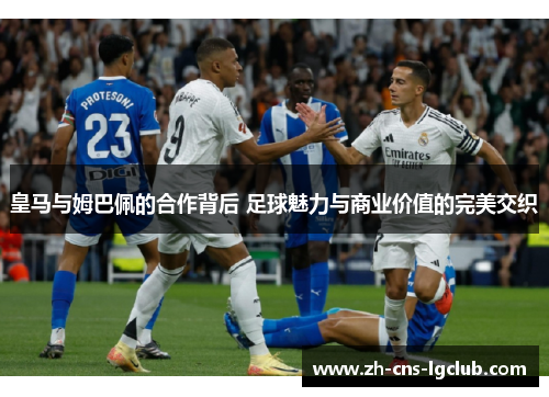 皇马与姆巴佩的合作背后 足球魅力与商业价值的完美交织