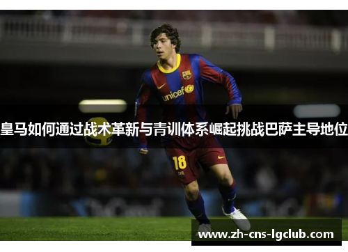 皇马如何通过战术革新与青训体系崛起挑战巴萨主导地位 皇马如何通过战术革新与青训体系崛起挑战巴萨主导地位