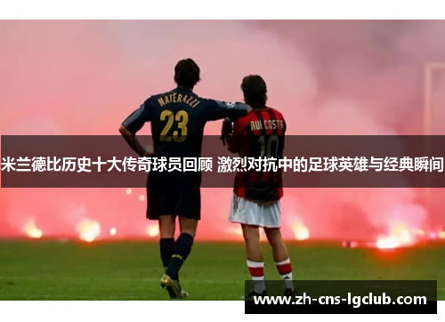 米兰德比历史十大传奇球员回顾 激烈对抗中的足球英雄与经典瞬间